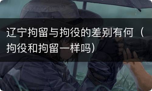 辽宁拘留与拘役的差别有何（拘役和拘留一样吗）