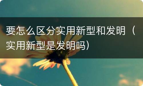 要怎么区分实用新型和发明（实用新型是发明吗）