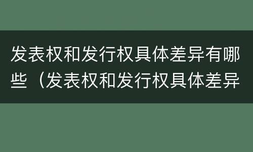 发表权和发行权具体差异有哪些（发表权和发行权具体差异有哪些内容）