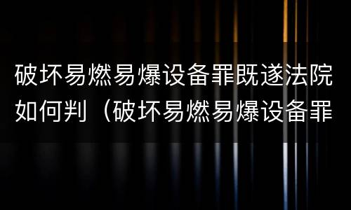 破坏易燃易爆设备罪既遂法院如何判（破坏易燃易爆设备罪既遂法院如何判决）