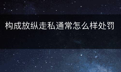 构成放纵走私通常怎么样处罚