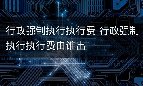 行政强制执行执行费 行政强制执行执行费由谁出