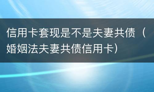 信用卡套现是不是夫妻共债（婚姻法夫妻共债信用卡）