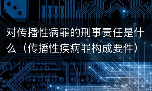 对传播性病罪的刑事责任是什么（传播性疾病罪构成要件）