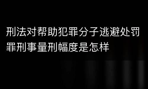 刑法对帮助犯罪分子逃避处罚罪刑事量刑幅度是怎样