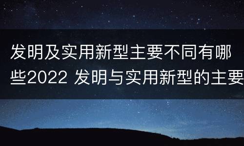 发明及实用新型主要不同有哪些2022 发明与实用新型的主要区别
