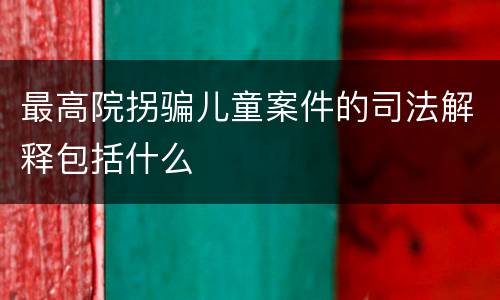 最高院拐骗儿童案件的司法解释包括什么