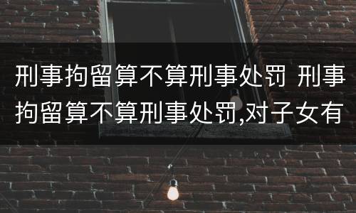 刑事拘留算不算刑事处罚 刑事拘留算不算刑事处罚,对子女有没有影响