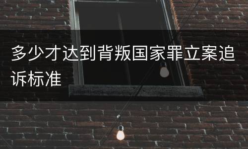 多少才达到背叛国家罪立案追诉标准