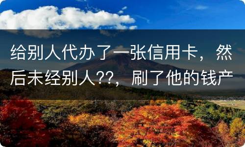 给别人代办了一张信用卡，然后未经别人??，刷了他的钱产生了逾期，给人家把钱还了，