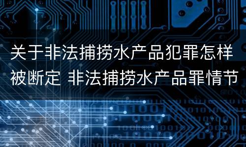 关于非法捕捞水产品犯罪怎样被断定 非法捕捞水产品罪情节严重怎么处罚
