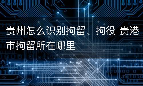 贵州怎么识别拘留、拘役 贵港市拘留所在哪里