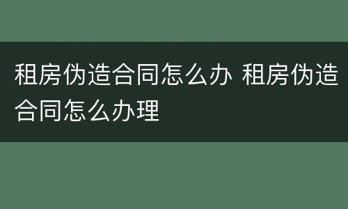 租房伪造合同怎么办 租房伪造合同怎么办理