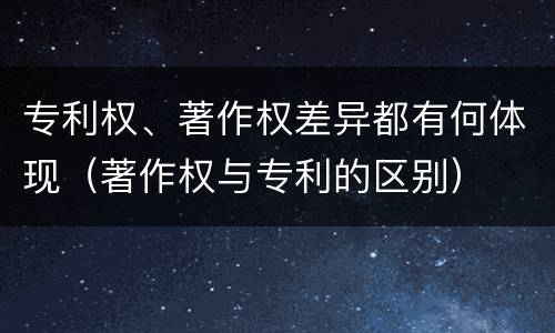 专利权、著作权差异都有何体现（著作权与专利的区别）