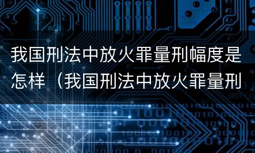 我国刑法中放火罪量刑幅度是怎样（我国刑法中放火罪量刑幅度是怎样规定的）