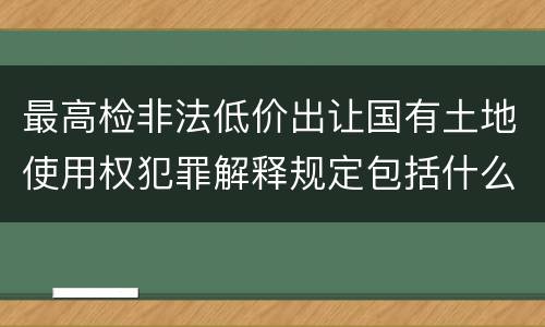 最高检非法低价出让国有土地使用权犯罪解释规定包括什么