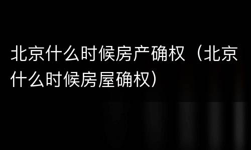 北京什么时候房产确权（北京什么时候房屋确权）