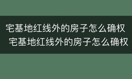 宅基地红线外的房子怎么确权 宅基地红线外的房子怎么确权的