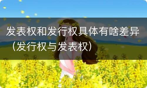 发表权和发行权具体有啥差异（发行权与发表权）
