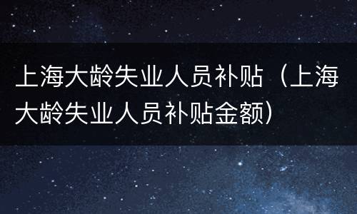 上海大龄失业人员补贴（上海大龄失业人员补贴金额）