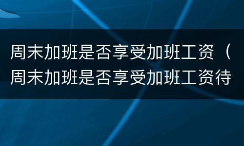 周末加班是否享受加班工资（周末加班是否享受加班工资待遇）