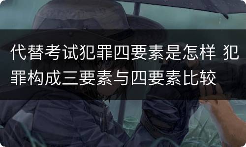 代替考试犯罪四要素是怎样 犯罪构成三要素与四要素比较