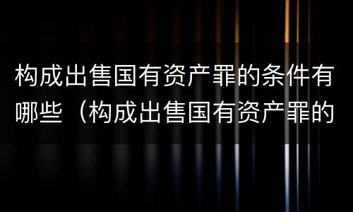 构成出售国有资产罪的条件有哪些（构成出售国有资产罪的条件有哪些法律规定）