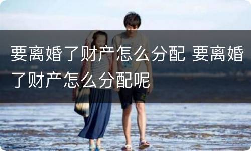 要离婚了财产怎么分配 要离婚了财产怎么分配呢