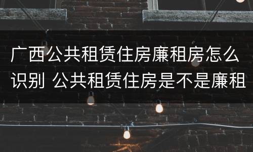 广西公共租赁住房廉租房怎么识别 公共租赁住房是不是廉租房
