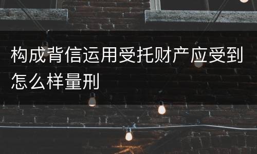 构成背信运用受托财产应受到怎么样量刑