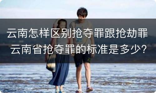 云南怎样区别抢夺罪跟抢劫罪 云南省抢夺罪的标准是多少?