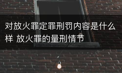 对放火罪定罪刑罚内容是什么样 放火罪的量刑情节