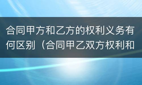 合同甲方和乙方的权利义务有何区别（合同甲乙双方权利和义务）