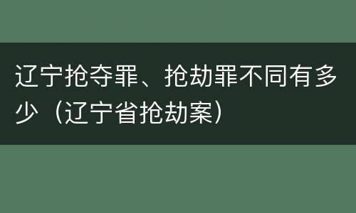 辽宁抢夺罪、抢劫罪不同有多少（辽宁省抢劫案）