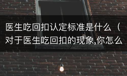 医生吃回扣认定标准是什么（对于医生吃回扣的现象,你怎么看?）