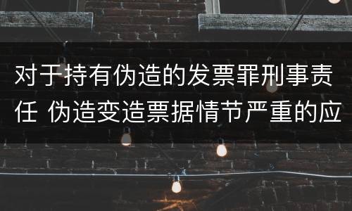 对于持有伪造的发票罪刑事责任 伪造变造票据情节严重的应承担的刑事责任