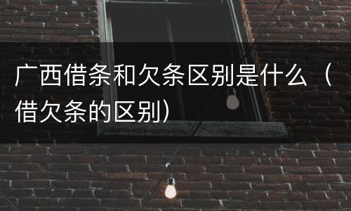 广西借条和欠条区别是什么（借欠条的区别）
