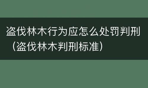 盗伐林木行为应怎么处罚判刑（盗伐林木判刑标准）