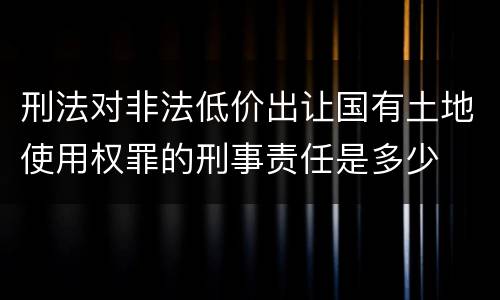 刑法对非法低价出让国有土地使用权罪的刑事责任是多少