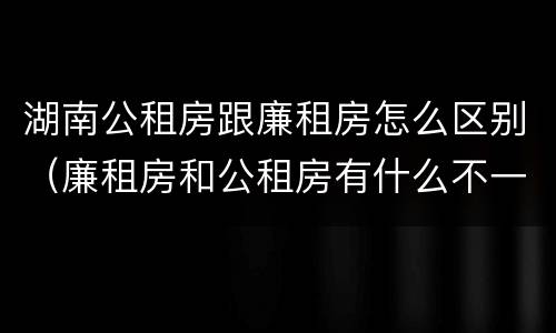 湖南公租房跟廉租房怎么区别（廉租房和公租房有什么不一样）