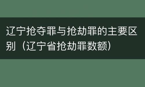 辽宁抢夺罪与抢劫罪的主要区别（辽宁省抢劫罪数额）