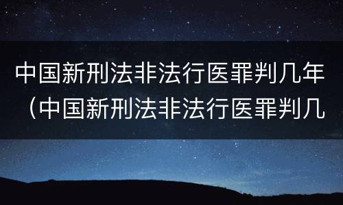 中国新刑法非法行医罪判几年（中国新刑法非法行医罪判几年呢）