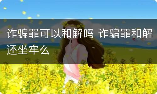 诈骗罪可以和解吗 诈骗罪和解还坐牢么