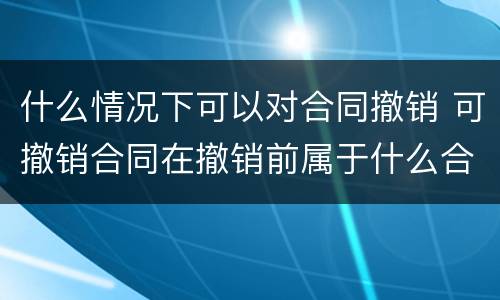 什么情况下可以对合同撤销 可撤销合同在撤销前属于什么合同
