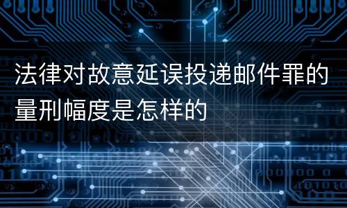 法律对故意延误投递邮件罪的量刑幅度是怎样的
