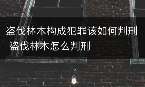 盗伐林木构成犯罪该如何判刑 盗伐林木怎么判刑