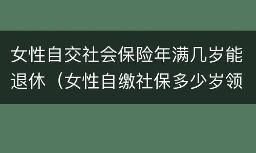 女性自交社会保险年满几岁能退休（女性自缴社保多少岁领养老金）