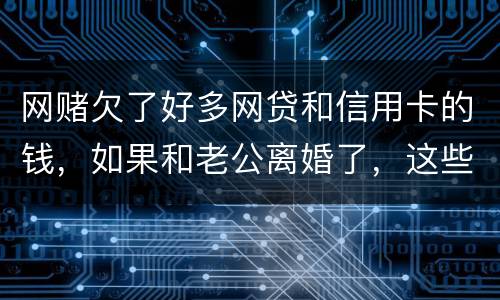 网赌欠了好多网贷和信用卡的钱，如果和老公离婚了，这些钱还要他还吗