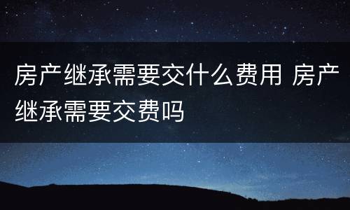 房产继承需要交什么费用 房产继承需要交费吗