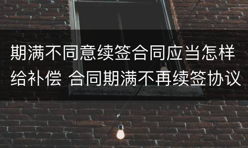 期满不同意续签合同应当怎样给补偿 合同期满不再续签协议